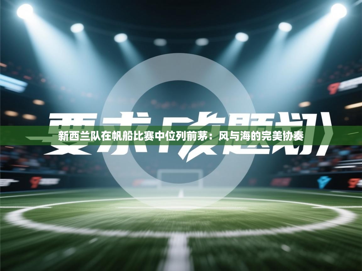 开云体育消息订阅关闭-新西兰队在帆船比赛中位列前茅:风与海的完美协奏 第4张