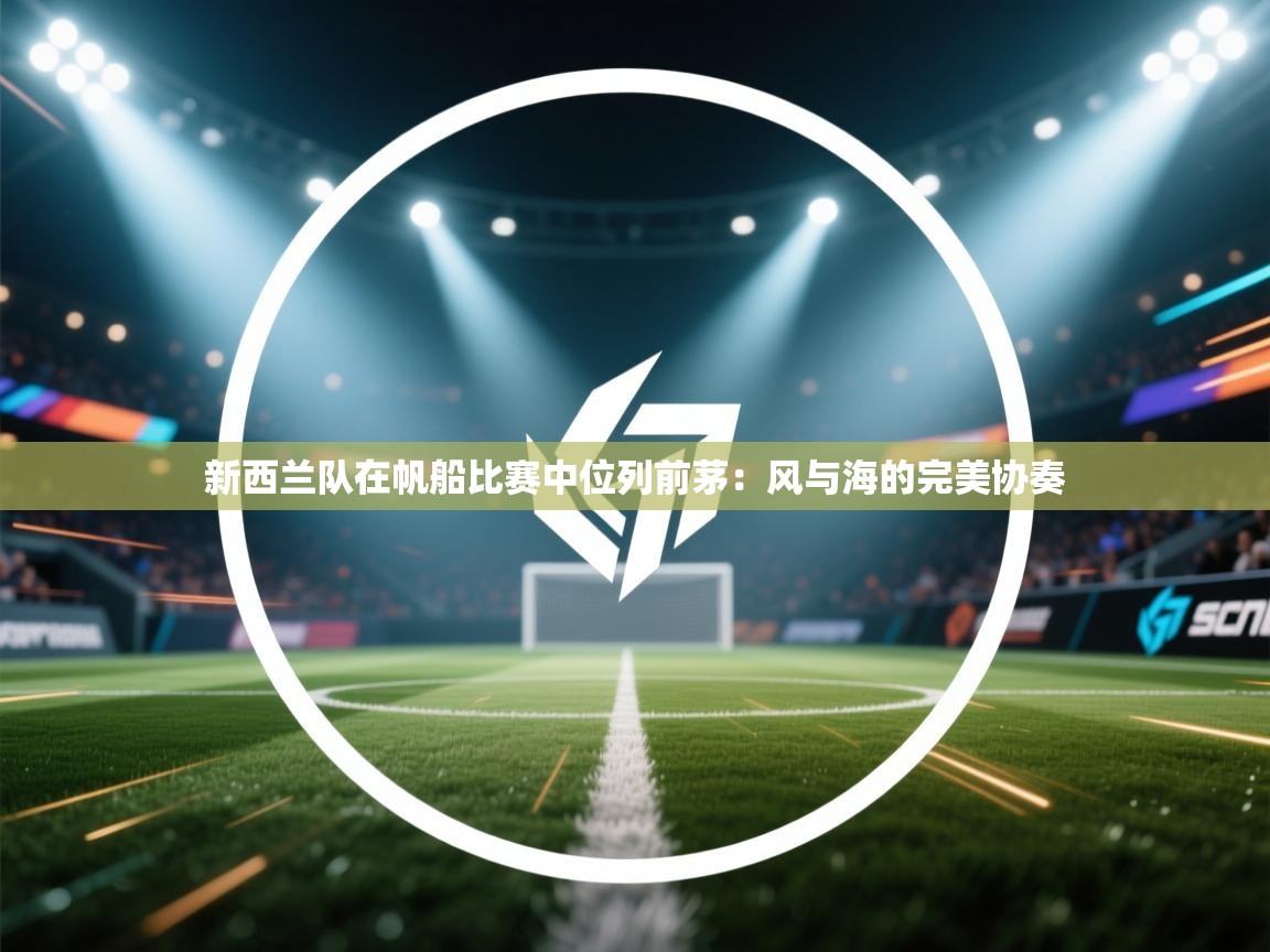 开云体育消息订阅关闭-新西兰队在帆船比赛中位列前茅:风与海的完美协奏 第3张